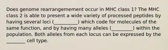 Does genome rearrangemement occur in MHC class 1? The MHC class 2 is able to present a wide variety of processed peptides by having several loci (__________) which code for molecules of the same function, and by having many alleles (_________) within the population. Both alleles from each locus can be expressed by the ________ cell type.