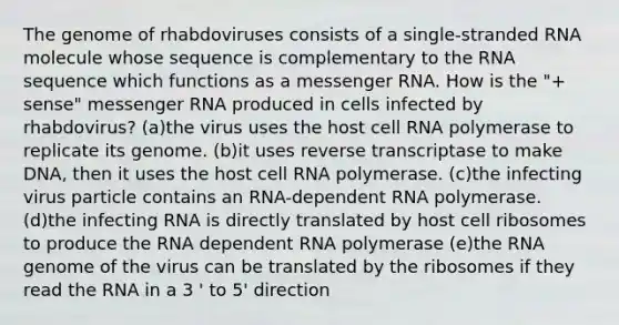 The genome of rhabdoviruses consists of a single-stranded RNA molecule whose sequence is complementary to the RNA sequence which functions as a messenger RNA. How is the "+ sense" messenger RNA produced in cells infected by rhabdovirus? (a)the virus uses the host cell RNA polymerase to replicate its genome. (b)it uses reverse transcriptase to make DNA, then it uses the host cell RNA polymerase. (c)the infecting virus particle contains an RNA-dependent RNA polymerase. (d)the infecting RNA is directly translated by host cell ribosomes to produce the RNA dependent RNA polymerase (e)the RNA genome of the virus can be translated by the ribosomes if they read the RNA in a 3 ' to 5' direction