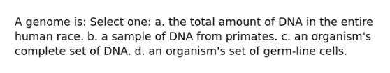 A genome is: Select one: a. the total amount of DNA in the entire human race. b. a sample of DNA from primates. c. an organism's complete set of DNA. d. an organism's set of germ-line cells.