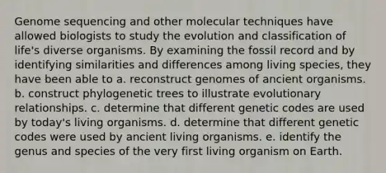 Genome sequencing and other molecular techniques have allowed biologists to study the evolution and classification of life's diverse organisms. By examining the fossil record and by identifying similarities and differences among living species, they have been able to a. reconstruct genomes of ancient organisms. b. construct phylogenetic trees to illustrate evolutionary relationships. c. determine that different genetic codes are used by today's living organisms. d. determine that different genetic codes were used by ancient living organisms. e. identify the genus and species of the very first living organism on Earth.