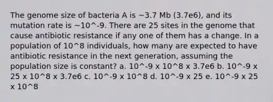 The genome size of bacteria A is ~3.7 Mb (3.7e6), and its mutation rate is ~10^-9. There are 25 sites in the genome that cause antibiotic resistance if any one of them has a change. In a population of 10^8 individuals, how many are expected to have antibiotic resistance in the next generation, assuming the population size is constant? a. 10^-9 x 10^8 x 3.7e6 b. 10^-9 x 25 x 10^8 x 3.7e6 c. 10^-9 x 10^8 d. 10^-9 x 25 e. 10^-9 x 25 x 10^8