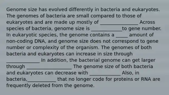 Genome size has evolved differently in bacteria and eukaryotes. The genomes of bacteria are small compared to those of eukaryotes and are made up mostly of ________________ Across species of bacteria, genome size is _____________to gene number. In eukaryotic species, the genome contains a _____ amount of non‑coding DNA, and genome size does not correspond to gene number or complexity of the organism. The genomes of both bacteria and eukaryotes can increase in size through ______________ In addition, the bacterial genome can get larger through ___________________ The genome size of both bacteria and eukaryotes can decrease with _____________ Also, in bacteria,____________ that no longer code for proteins or RNA are frequently deleted from the genome.