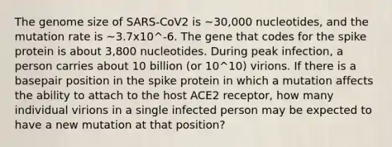 The genome size of SARS-CoV2 is ~30,000 nucleotides, and the mutation rate is ~3.7x10^-6. The gene that codes for the spike protein is about 3,800 nucleotides. During peak infection, a person carries about 10 billion (or 10^10) virions. If there is a basepair position in the spike protein in which a mutation affects the ability to attach to the host ACE2 receptor, how many individual virions in a single infected person may be expected to have a new mutation at that position?