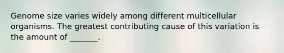 Genome size varies widely among different multicellular organisms. The greatest contributing cause of this variation is the amount of _______.