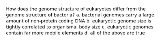 How does the genome structure of eukaryotes differ from the genome structure of bacteria? a. bacterial genomes carry a large amount of non-protein coding DNA b. eukaryotic genome size is tightly correlated to organismal body size c. eukaryotic genomes contain far more mobile elements d. all of the above are true