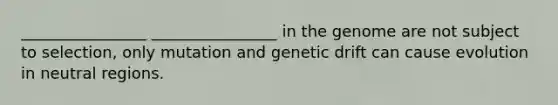 ________________ ________________ in the genome are not subject to selection, only mutation and genetic drift can cause evolution in neutral regions.