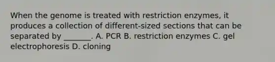 When the genome is treated with restriction enzymes, it produces a collection of different-sized sections that can be separated by _______. A. PCR B. restriction enzymes C. gel electrophoresis D. cloning