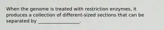 When the genome is treated with restriction enzymes, it produces a collection of different-sized sections that can be separated by __________________.