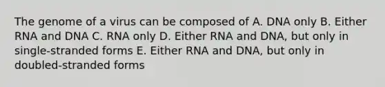 The genome of a virus can be composed of A. DNA only B. Either RNA and DNA C. RNA only D. Either RNA and DNA, but only in single-stranded forms E. Either RNA and DNA, but only in doubled-stranded forms