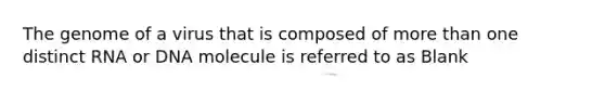 The genome of a virus that is composed of more than one distinct RNA or DNA molecule is referred to as Blank