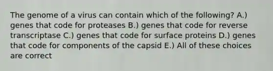 The genome of a virus can contain which of the following? A.) genes that code for proteases B.) genes that code for reverse transcriptase C.) genes that code for surface proteins D.) genes that code for components of the capsid E.) All of these choices are correct