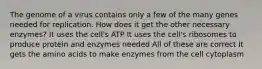 The genome of a virus contains only a few of the many genes needed for replication. How does it get the other necessary enzymes? It uses the cell's ATP It uses the cell's ribosomes to produce protein and enzymes needed All of these are correct It gets the amino acids to make enzymes from the cell cytoplasm