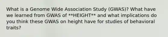 What is a Genome Wide Association Study (GWAS)? What have we learned from GWAS of **HEIGHT** and what implications do you think these GWAS on height have for studies of behavioral traits?