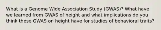 What is a Genome Wide Association Study (GWAS)? What have we learned from GWAS of height and what implications do you think these GWAS on height have for studies of behavioral traits?