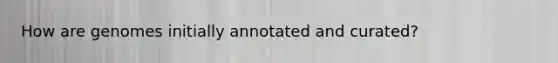 How are genomes initially annotated and curated?