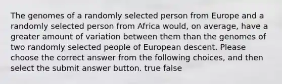 The genomes of a randomly selected person from Europe and a randomly selected person from Africa would, on average, have a greater amount of variation between them than the genomes of two randomly selected people of European descent. Please choose the correct answer from the following choices, and then select the submit answer button. true false