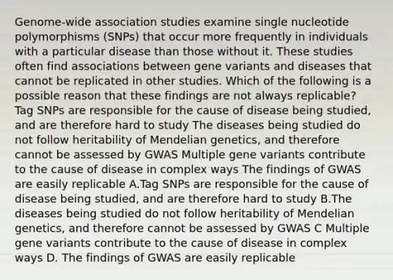 Genome-wide association studies examine single nucleotide polymorphisms (SNPs) that occur more frequently in individuals with a particular disease than those without it. These studies often find associations between gene variants and diseases that cannot be replicated in other studies. Which of the following is a possible reason that these findings are not always replicable? Tag SNPs are responsible for the cause of disease being studied, and are therefore hard to study The diseases being studied do not follow heritability of Mendelian genetics, and therefore cannot be assessed by GWAS Multiple gene variants contribute to the cause of disease in complex ways The findings of GWAS are easily replicable A.Tag SNPs are responsible for the cause of disease being studied, and are therefore hard to study B.The diseases being studied do not follow heritability of Mendelian genetics, and therefore cannot be assessed by GWAS C Multiple gene variants contribute to the cause of disease in complex ways D. The findings of GWAS are easily replicable