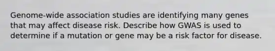 Genome-wide association studies are identifying many genes that may affect disease risk. Describe how GWAS is used to determine if a mutation or gene may be a risk factor for disease.