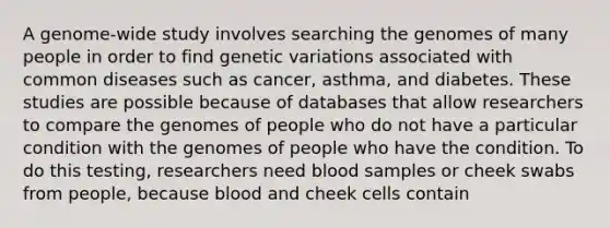 A genome-wide study involves searching the genomes of many people in order to find genetic variations associated with common diseases such as cancer, asthma, and diabetes. These studies are possible because of databases that allow researchers to compare the genomes of people who do not have a particular condition with the genomes of people who have the condition. To do this testing, researchers need blood samples or cheek swabs from people, because blood and cheek cells contain