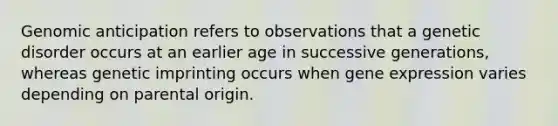 Genomic anticipation refers to observations that a genetic disorder occurs at an earlier age in successive generations, whereas genetic imprinting occurs when <a href='https://www.questionai.com/knowledge/kFtiqWOIJT-gene-expression' class='anchor-knowledge'>gene expression</a> varies depending on parental origin.