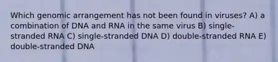 Which genomic arrangement has not been found in viruses? A) a combination of DNA and RNA in the same virus B) single-stranded RNA C) single-stranded DNA D) double-stranded RNA E) double-stranded DNA