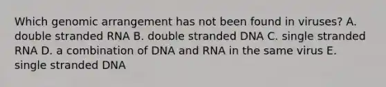 Which genomic arrangement has not been found in viruses? A. double stranded RNA B. double stranded DNA C. single stranded RNA D. a combination of DNA and RNA in the same virus E. single stranded DNA