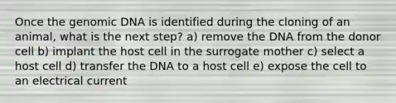 Once the genomic DNA is identified during the cloning of an animal, what is the next step? a) remove the DNA from the donor cell b) implant the host cell in the surrogate mother c) select a host cell d) transfer the DNA to a host cell e) expose the cell to an electrical current