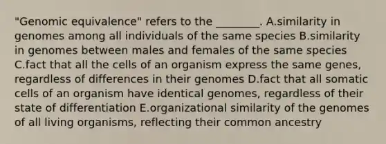 "Genomic equivalence" refers to the ________. A.similarity in genomes among all individuals of the same species B.similarity in genomes between males and females of the same species C.fact that all the cells of an organism express the same genes, regardless of differences in their genomes D.fact that all somatic cells of an organism have identical genomes, regardless of their state of differentiation E.organizational similarity of the genomes of all living organisms, reflecting their common ancestry