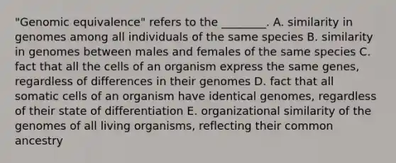 "Genomic equivalence" refers to the ________. A. similarity in genomes among all individuals of the same species B. similarity in genomes between males and females of the same species C. fact that all the cells of an organism express the same genes, regardless of differences in their genomes D. fact that all somatic cells of an organism have identical genomes, regardless of their state of differentiation E. organizational similarity of the genomes of all living organisms, reflecting their common ancestry