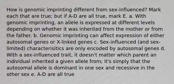 How is genomic imprinting different from sex-influenced? Mark each that are true; but if A-D are all true, mark E. a. With genomic imprinting, an allele is expressed at different levels depending on whether it was inherited from the mother or from the father. b. Genomic imprinting can affect expression of either autosomal genes or X-linked genes c. Sex-influenced (and sex-limited) characterisitics are only encoded by autosomal genes d. With a sex-influenced trait, it doesn't matter which parent an individual inherited a given allele from; it's simply that the autosomal allele is dominant in one sex and recessive in the other sex e. A-D are all true