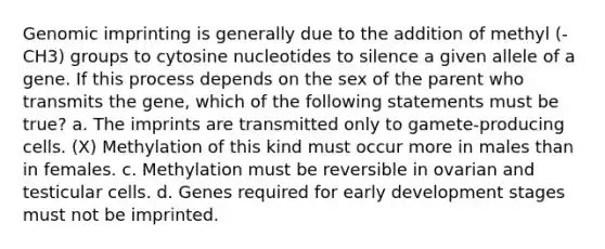 Genomic imprinting is generally due to the addition of methyl (-CH3) groups to cytosine nucleotides to silence a given allele of a gene. If this process depends on the sex of the parent who transmits the gene, which of the following statements must be true? a. The imprints are transmitted only to gamete-producing cells. (X) Methylation of this kind must occur more in males than in females. c. Methylation must be reversible in ovarian and testicular cells. d. Genes required for early development stages must not be imprinted.