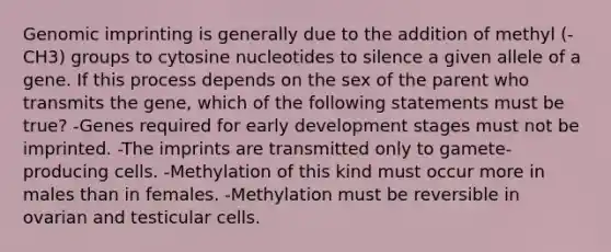 Genomic imprinting is generally due to the addition of methyl (-CH3) groups to cytosine nucleotides to silence a given allele of a gene. If this process depends on the sex of the parent who transmits the gene, which of the following statements must be true? -Genes required for early development stages must not be imprinted. -The imprints are transmitted only to gamete-producing cells. -Methylation of this kind must occur more in males than in females. -Methylation must be reversible in ovarian and testicular cells.