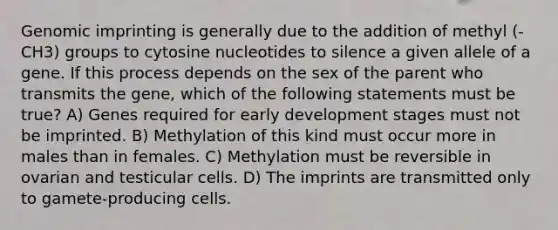 Genomic imprinting is generally due to the addition of methyl (-CH3) groups to cytosine nucleotides to silence a given allele of a gene. If this process depends on the sex of the parent who transmits the gene, which of the following statements must be true? A) Genes required for early development stages must not be imprinted. B) Methylation of this kind must occur more in males than in females. C) Methylation must be reversible in ovarian and testicular cells. D) The imprints are transmitted only to gamete-producing cells.