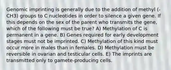 Genomic imprinting is generally due to the addition of methyl (-CH3) groups to C nucleotides in order to silence a given gene. If this depends on the sex of the parent who transmits the gene, which of the following must be true? A) Methylation of C is permanent in a gene. B) Genes required for early development stages must not be imprinted. C) Methylation of this kind must occur more in males than in females. D) Methylation must be reversible in ovarian and testicular cells. E) The imprints are transmitted only to gamete-producing cells.