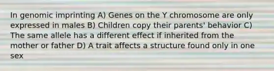 In genomic imprinting A) Genes on the Y chromosome are only expressed in males B) Children copy their parents' behavior C) The same allele has a different effect if inherited from the mother or father D) A trait affects a structure found only in one sex