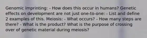 Genomic imprinting: - How does this occur in humans? Genetic effects on development are not just one-to-one: - List and define 2 examples of this. Meiosis: - What occurs? - How many steps are there? - What is the product? What is the purpose of crossing over of genetic material during meiosis?