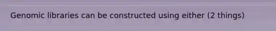 Genomic libraries can be constructed using either (2 things)