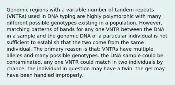 Genomic regions with a variable number of tandem repeats (VNTRs) used in DNA typing are highly polymorphic with many different possible genotypes existing in a population. However, matching patterns of bands for any one VNTR between the DNA in a sample and the genomic DNA of a particular individual is not sufficient to establish that the two come from the same individual. The primary reason is that: VNTRs have multiple alleles and many possible genotypes. the DNA sample could be contaminated. any one VNTR could match in two individuals by chance. the individual in question may have a twin. the gel may have been handled improperly.