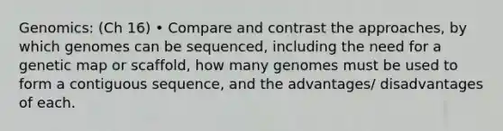 Genomics: (Ch 16) • Compare and contrast the approaches, by which genomes can be sequenced, including the need for a genetic map or scaffold, how many genomes must be used to form a contiguous sequence, and the advantages/ disadvantages of each.