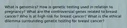 What is genomics? How is genetic testing used in relation to pregnancy? What are the controversial genes related to breast cancer? Who is at high risk for breast cancer? What is the ethical dilemma surrounding genetic testing for breast cancer?