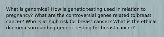 What is genomics? How is genetic testing used in relation to pregnancy? What are the controversial genes related to breast cancer? Who is at high risk for breast cancer? What is the ethical dilemma surrounding genetic testing for breast cancer?