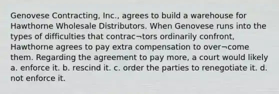 Genovese Contracting, Inc., agrees to build a warehouse for Hawthorne Wholesale Distributors. When Genovese runs into the types of difficulties that contrac¬tors ordinarily confront, Hawthorne agrees to pay extra compensation to over¬come them. Regarding the agreement to pay more, a court would likely a. enforce it. b. rescind it. c. order the parties to renegotiate it. d. not enforce it.