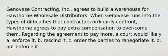 Genovese Contracting, Inc., agrees to build a warehouse for Hawthorne Wholesale Distributors. When Genovese runs into the types of difficulties that contractors ordinarily confront, Hawthorne agrees to pay extra compensation to over-come them. Regarding the agreement to pay more, a court would likely​ a. ​enforce it. b. ​rescind it. c. ​order the parties to renegotiate it. d. not enforce it.​