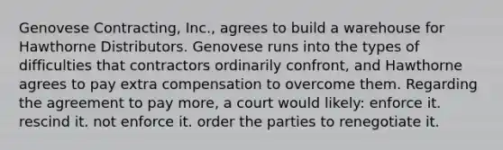 Genovese Contracting, Inc., agrees to build a warehouse for Hawthorne Distributors. Genovese runs into the types of difficulties that contractors ordinarily confront, and Hawthorne agrees to pay extra compensation to overcome them. Regarding the agreement to pay more, a court would likely: enforce it. rescind it. not enforce it. order the parties to renegotiate it.