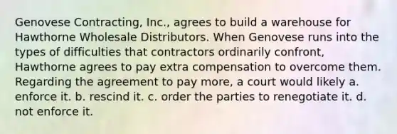 Genovese Contracting, Inc., agrees to build a warehouse for Hawthorne Wholesale Distributors. When Genovese runs into the types of difficulties that contractors ordinarily confront, Hawthorne agrees to pay extra compensation to overcome them. Regarding the agreement to pay more, a court would likely a. enforce it. b. rescind it. c. order the parties to renegotiate it. d. not enforce it.