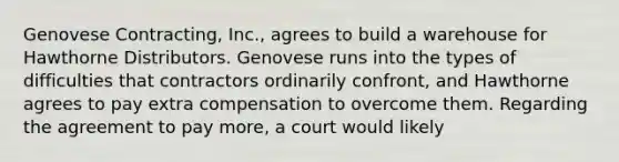 Genovese Contracting, Inc., agrees to build a warehouse for Hawthorne Distributors. Genovese runs into the types of difficulties that contractors ordinarily confront, and Hawthorne agrees to pay extra compensation to overcome them. Regarding the agreement to pay more, a court would likely