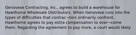 Genovese Contracting, Inc., agrees to build a warehouse for Hawthorne Wholesale Distributors. When Genovese runs into the types of difficulties that contrac¬tors ordinarily confront, Hawthorne agrees to pay extra compensation to over¬come them. Regarding the agreement to pay more, a court would likely