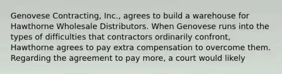 Genovese Contracting, Inc., agrees to build a warehouse for Hawthorne Wholesale Distributors. When Genovese runs into the types of difficulties that contractors ordinarily confront, Hawthorne agrees to pay extra compensation to overcome them. Regarding the agreement to pay more, a court would likely