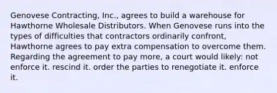 Genovese Contracting, Inc., agrees to build a warehouse for Hawthorne Wholesale Distributors. When Genovese runs into the types of difficulties that contractors ordinarily confront, Hawthorne agrees to pay extra compensation to overcome them. Regarding the agreement to pay more, a court would likely: not enforce it. rescind it. order the parties to renegotiate it. enforce it.