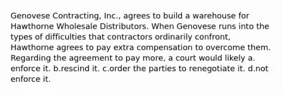 ​Genovese Contracting, Inc., agrees to build a warehouse for Hawthorne Wholesale Distributors. When Genovese runs into the types of difficulties that contractors ordinarily confront, Hawthorne agrees to pay extra compensation to overcome them. Regarding the agreement to pay more, a court would likely ​a.​enforce it. ​b.​rescind it. ​c.​order the parties to renegotiate it. ​d.​not enforce it.